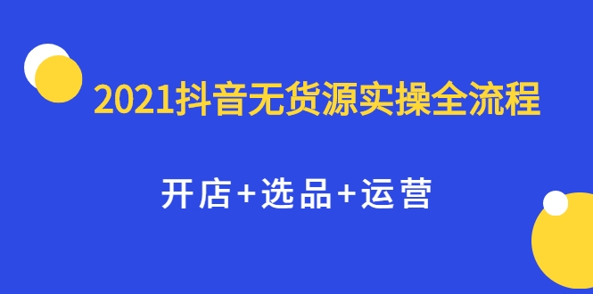 2021抖音无货源实操全流程，开店+选品+运营，全职兼职都可操作-21资源库