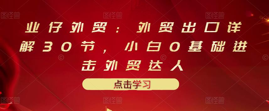 业仔外贸：外贸出口详解30节，小白0基础进击外贸达人 价值666元-21资源库