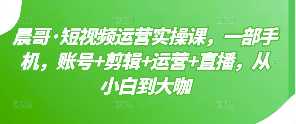 晨哥·短视频运营实操课，一部手机，账号+剪辑+运营+直播，从小白到大咖-21资源库