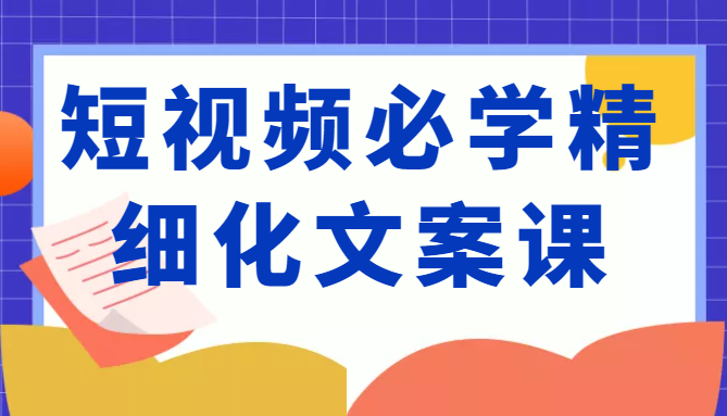 短视频必学精细化文案课，提升你的内容创作能力、升级迭代能力和变现力（价值333元）-21资源库