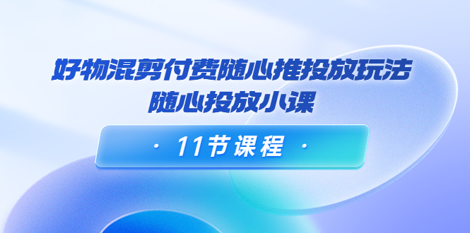 好物混剪付费随心推投放玩法，随心投放小课（11节课程）-21资源库
