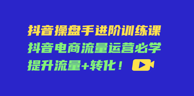 抖音操盘手进阶训练课：抖音电商流量运营必学，提升流量+转化-21资源库