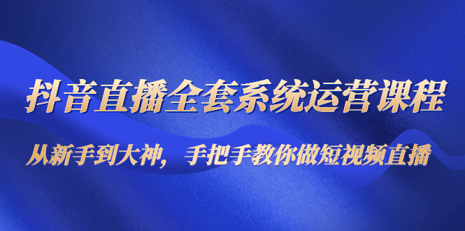 抖音直播全套系统运营课程：从新手到大神，手把手教你做直播短视频-21资源库
