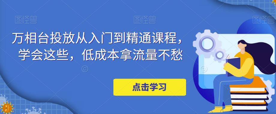 万相台投放从入门到精通课程，学会这些，低成本拿流量不愁-21资源库