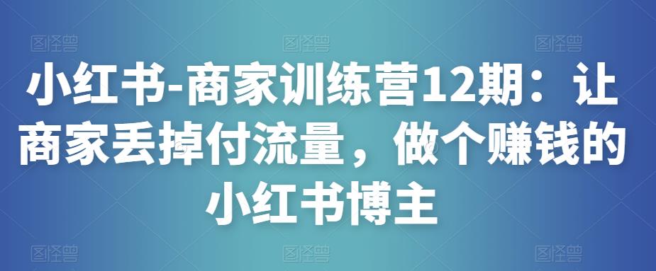 小红书-商家训练营12期：让商家丢掉付流量，做个赚钱的小红书博主-21资源库