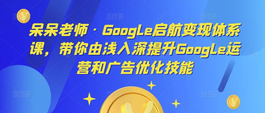呆呆老师·Google启航变现体系课，带你由浅入深提升Google运营和广告优化技能-21资源库
