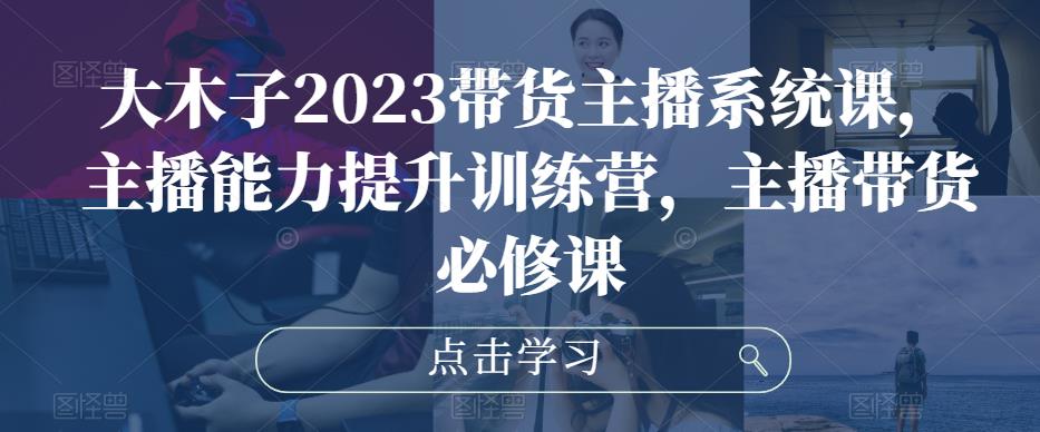 大木子2023带货主播系统课，主播能力提升训练营，主播带货必修课-21资源库