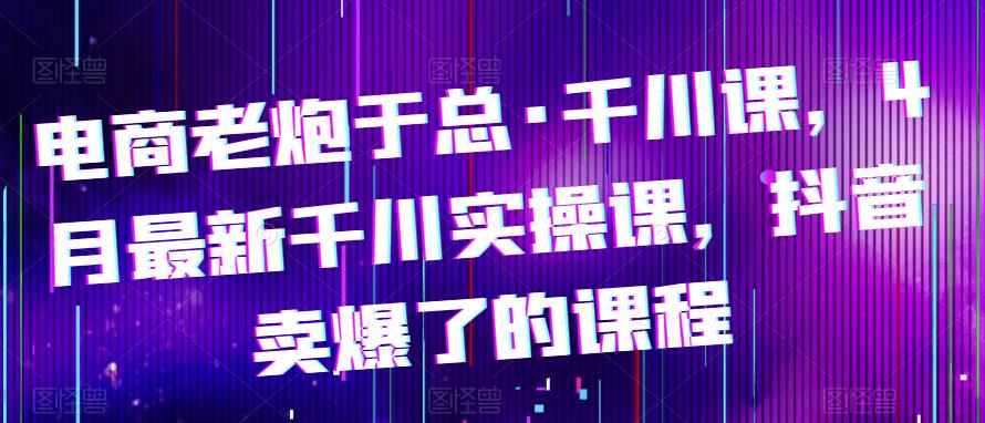电商老炮于总·千川课，最新千川实操课，抖音卖爆了的课程-21资源库