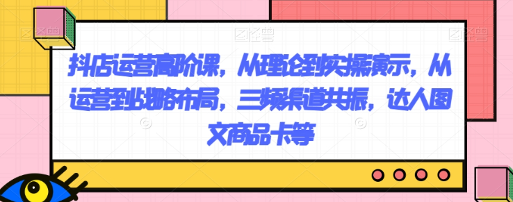 抖店运营高阶课，从理论到实操演示，从运营到战略布局，三频渠道共振，达人图文商品卡等-21资源库