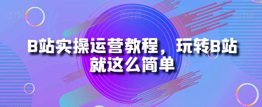 B站实操运营教程，玩转B站就这么简单-21资源库