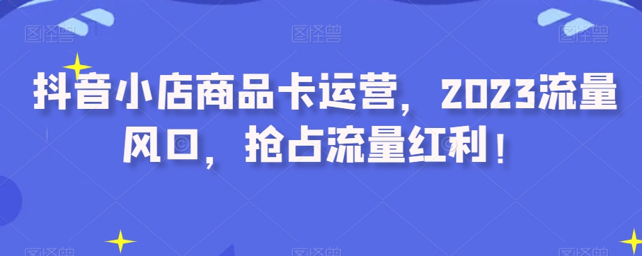抖音小店商品卡运营，2023流量风口，抢占流量红利！-21资源库