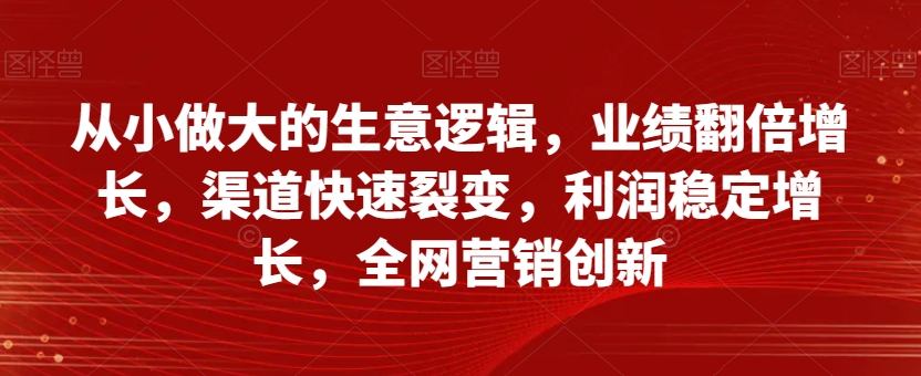 从小做大的生意逻辑，业绩翻倍增长，渠道快速裂变，利润稳定增长，全网营销创新-21资源库