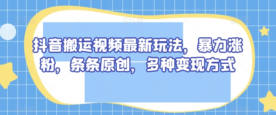 抖音搬运视频最新玩法，暴力涨粉，条条原创，多种变现方式【揭秘】-21资源库