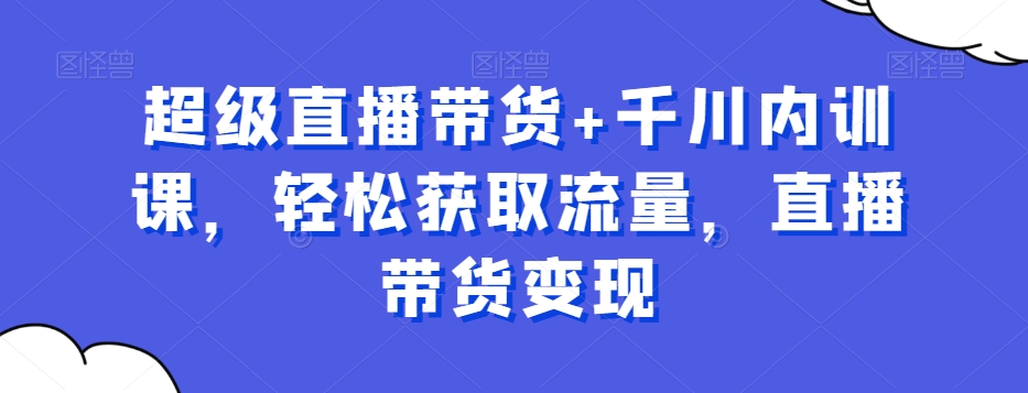 超级直播带货+千川内训课，轻松获取流量，直播带货变现-21资源库