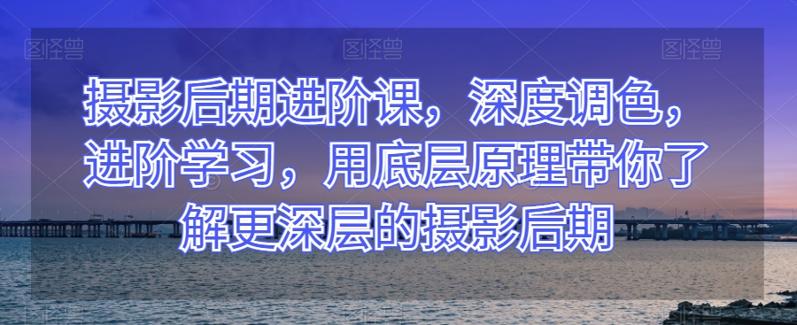 摄影后期进阶课，深度调色，进阶学习，用底层原理带你了解更深层的摄影后期-21资源库
