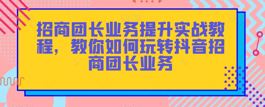 招商团长业务提升实战教程，教你如何玩转抖音招商团长业务-21资源库