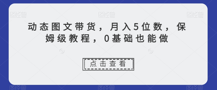 动态图文带货，月入5位数，保姆级教程，0基础也能做【揭秘】-21资源库