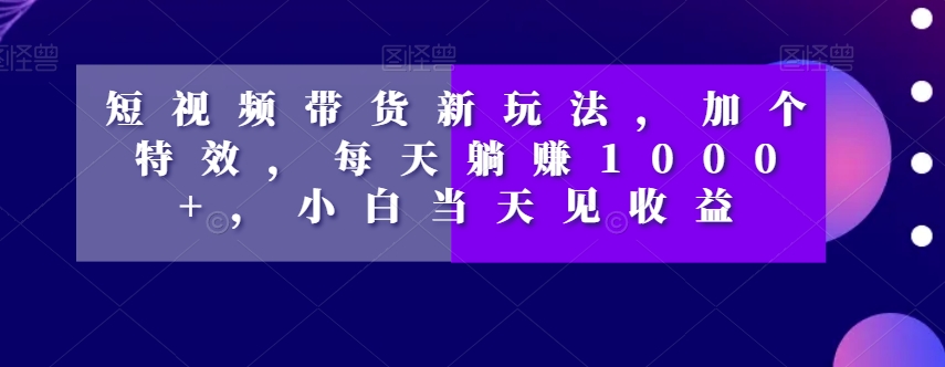 短视频带货新玩法，加个特效，每天躺赚1000+，小白当天见收益【揭秘】-21资源库