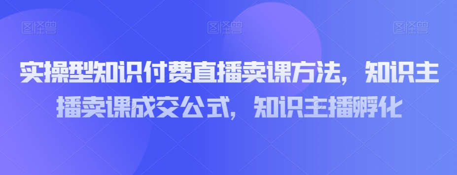 实操型知识付费直播卖课方法，知识主播卖课成交公式，知识主播孵化-21资源库