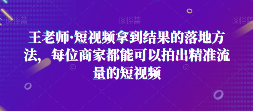 王老师·短视频拿到结果的落地方法，每位商家都能可以拍出精准流量的短视频-21资源库