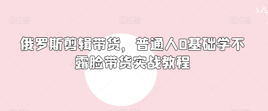 俄罗斯产品剪辑带货，普通人0基础学不露脸带货实战教程-21资源库