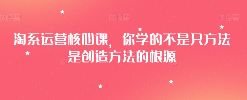 淘系运营核心课，你学的不是只方法是创造方法的根源-21资源库