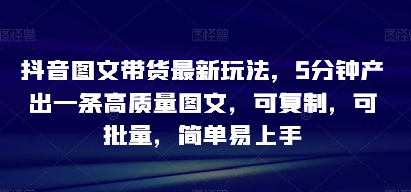 抖音图文带货最新玩法，5分钟产出一条高质量图文，可复制，可批量，简单易上手【揭秘】-21资源库