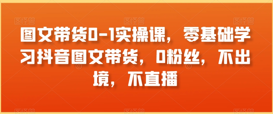 图文带货0-1实操课，零基础学习抖音图文带货，0粉丝，不出境，不直播-21资源库