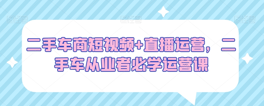 二手车商短视频+直播运营，二手车从业者必学运营课-21资源库