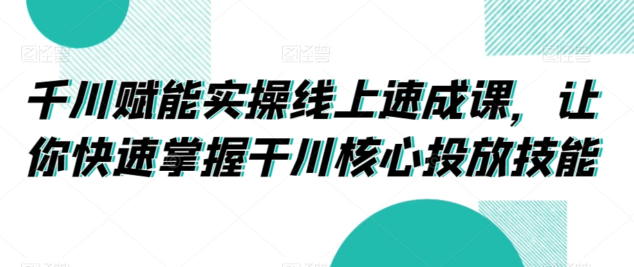 千川赋能实操线上速成课，让你快速掌握干川核心投放技能-21资源库