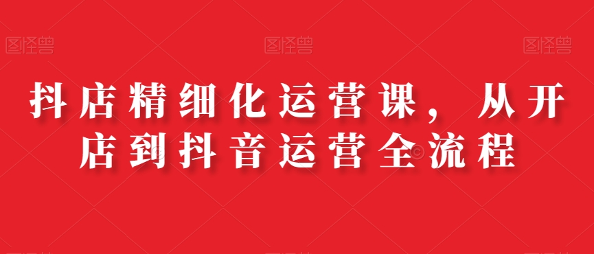 抖店精细化运营课，从开店到抖音运营全流程-21资源库