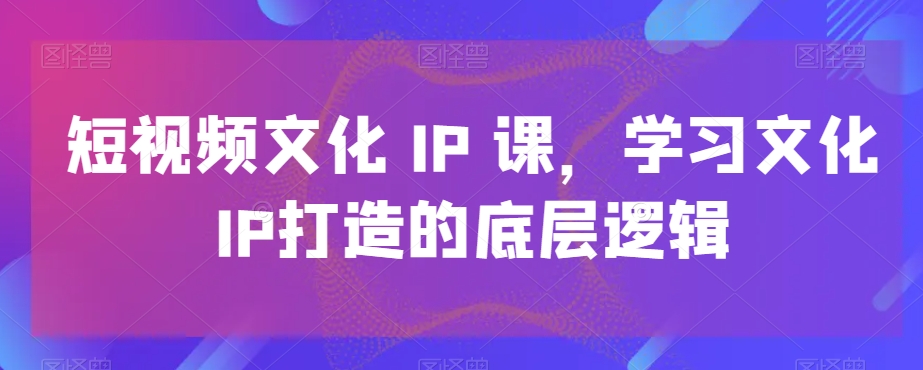 短视频文化IP课，学习文化IP打造的底层逻辑-21资源库
