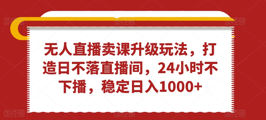 无人直播卖课升级玩法，打造日不落直播间，24小时不下播，稳定日入1000+【揭秘】-21资源库