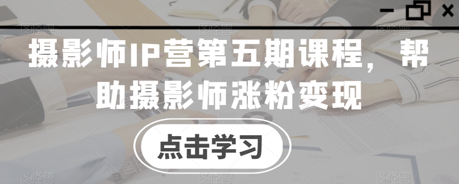 摄影师IP营第五期课程，帮助摄影师涨粉变现-21资源库