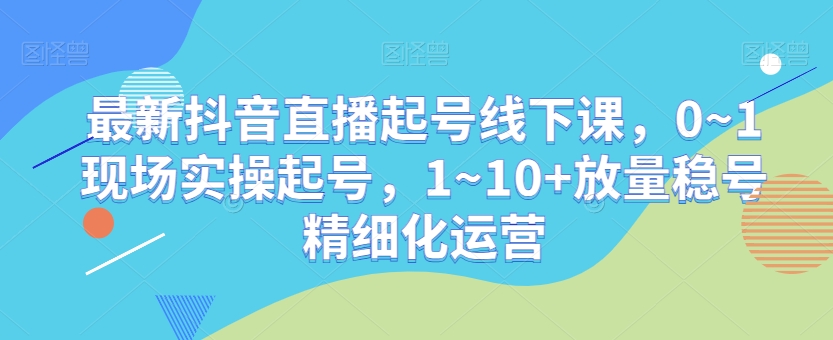最新抖音直播起号线下课，0~1现场实操起号，1~10+放量稳号精细化运营-21资源库