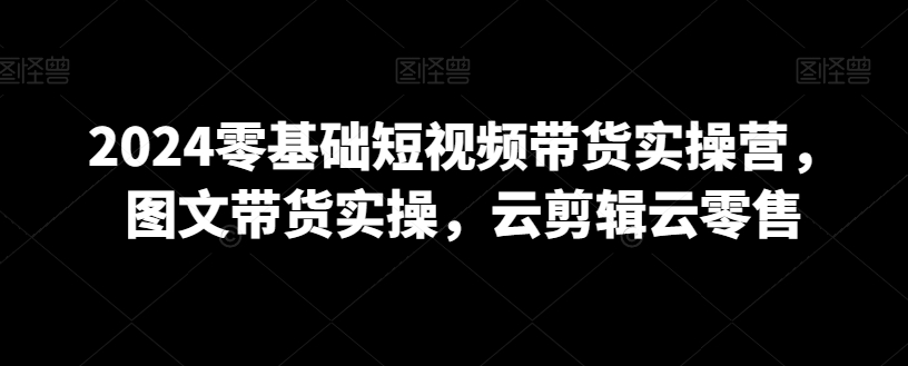 2024零基础短视频带货实操营，图文带货实操，云剪辑云零售-21资源库
