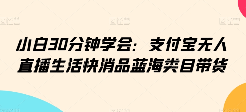 小白30分钟学会：支付宝无人直播生活快消品蓝海类目带货【揭秘】-21资源库