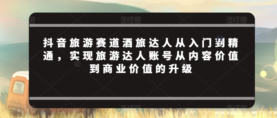 抖音旅游赛道酒旅达人从入门到精通，实现旅游达人账号从内容价值到商业价值的升级-21资源库