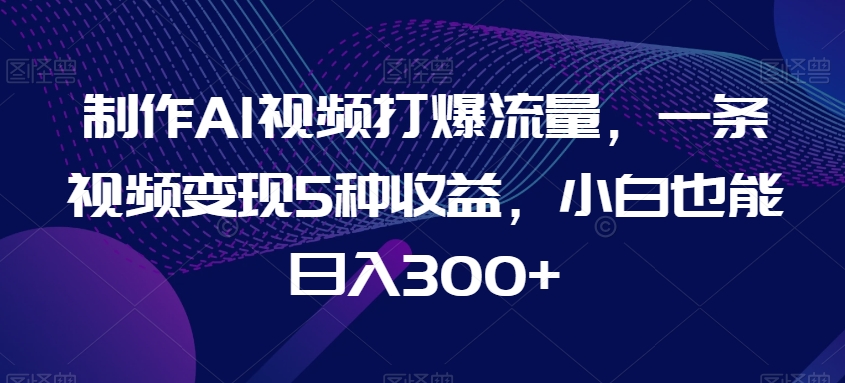 制作AI视频打爆流量，一条视频变现5种收益，小白也能日入300+【揭秘】-21资源库