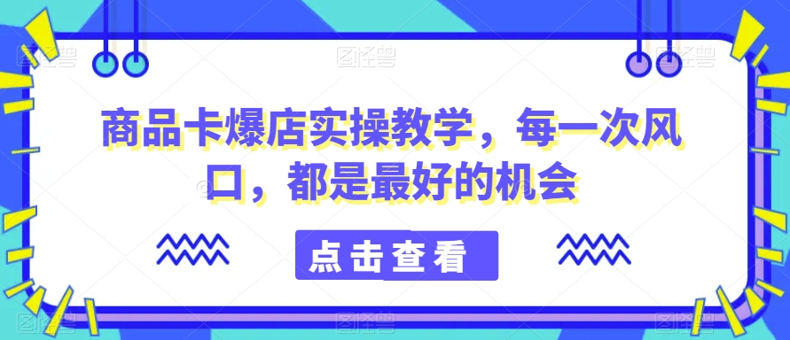 商品卡爆店实操教学，每一次风口，都是最好的机会-21资源库