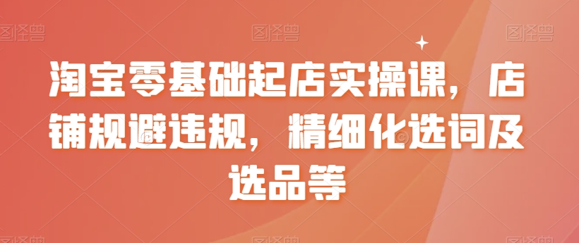 淘宝零基础起店实操课，店铺规避违规，精细化选词及选品等-21资源库
