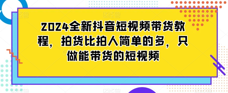 2024全新抖音短视频带货教程，拍货比拍人简单的多，只做能带货的短视频-21资源库