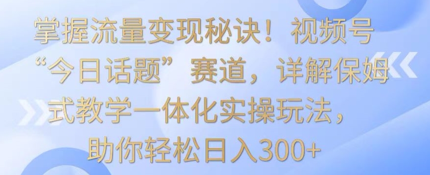 掌握流量变现秘诀！视频号“今日话题”赛道，详解保姆式教学一体化实操玩法，助你轻松日入300+【揭秘】-21资源库