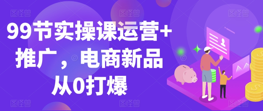 99节实操课运营+推广，电商新品从0打爆-21资源库