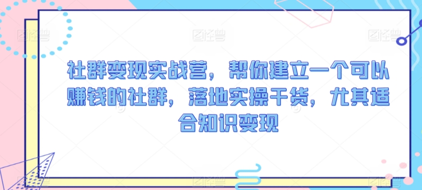 社群变现实战营，帮你建立一个可以赚钱的社群，落地实操干货，尤其适合知识变现-21资源库