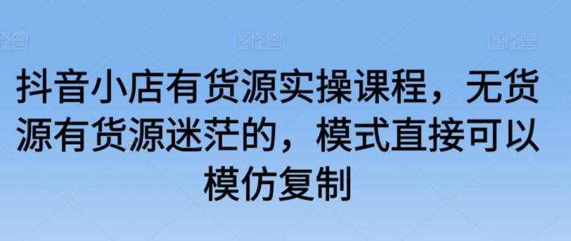 抖音小店有货源实操课程，无货源有货源迷茫的，模式直接可以模仿复制-21资源库