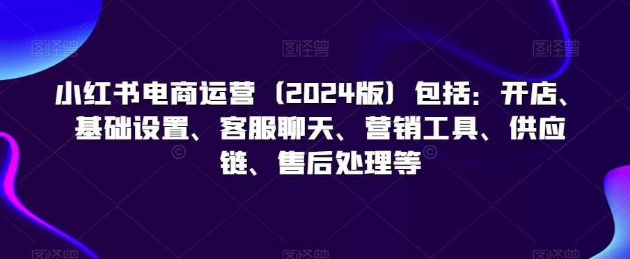 小红书电商运营（2024版）包括：开店、基础设置、客服聊天、营销工具、供应链、售后处理等-21资源库