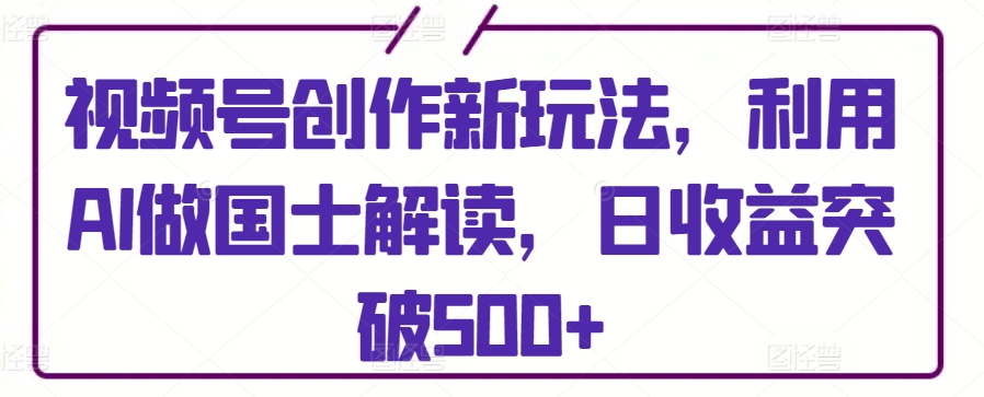 视频号创作新玩法，利用AI做国士解读，日收益突破500+【揭秘】-21资源库