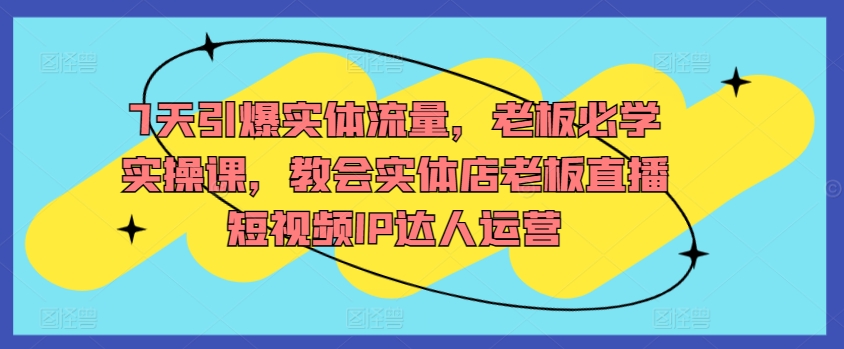 7天引爆实体流量，老板必学实操课，教会实体店老板直播短视频IP达人运营-21资源库