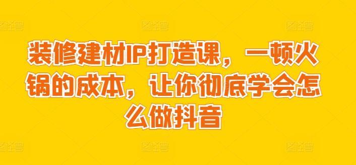 装修建材IP打造课，一顿火锅的成本，让你彻底学会怎么做抖音-21资源库